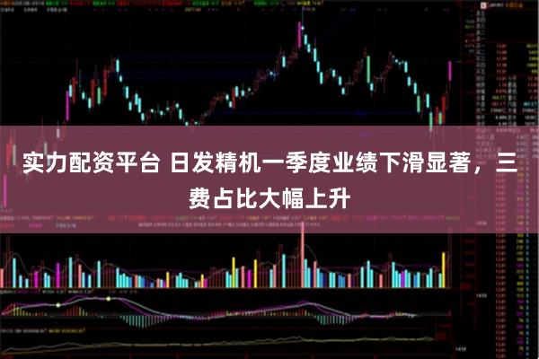 实力配资平台 日发精机一季度业绩下滑显著，三费占比大幅上升
