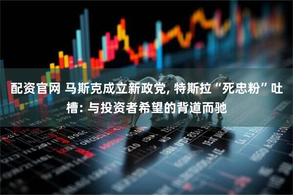 配资官网 马斯克成立新政党, 特斯拉“死忠粉”吐槽: 与投资者希望的背道而驰