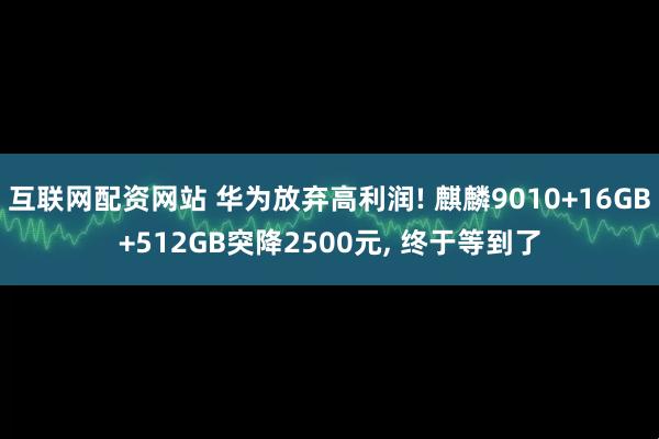 互联网配资网站 华为放弃高利润! 麒麟9010+16GB+512GB突降2500元, 终于等到了