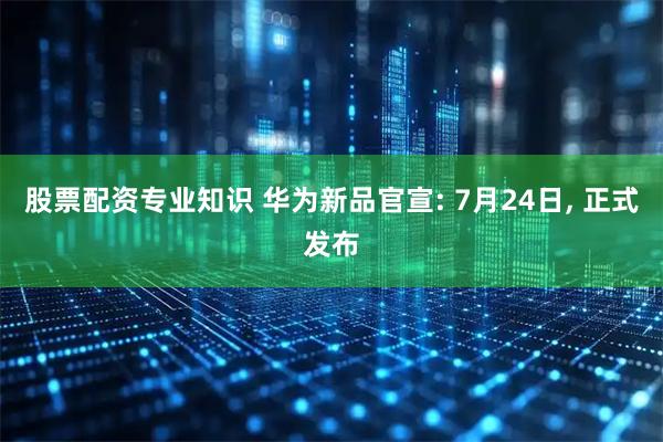 股票配资专业知识 华为新品官宣: 7月24日, 正式发布