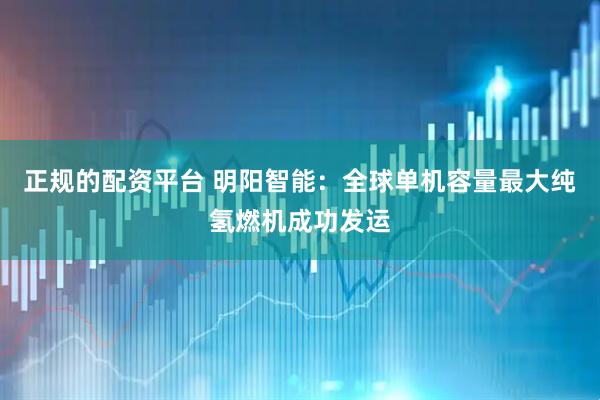 正规的配资平台 明阳智能：全球单机容量最大纯氢燃机成功发运