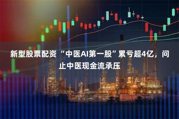 新型股票配资 “中医AI第一股”累亏超4亿，问止中医现金流承压