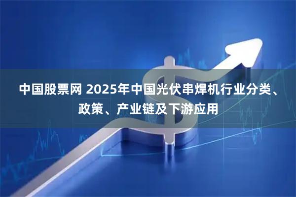 中国股票网 2025年中国光伏串焊机行业分类、政策、产业链及下游应用