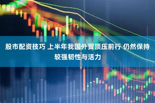 股市配资技巧 上半年我国外贸顶压前行 仍然保持较强韧性与活力