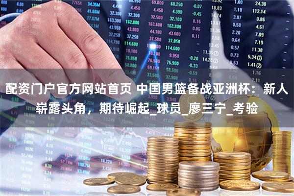 配资门户官方网站首页 中国男篮备战亚洲杯：新人崭露头角，期待崛起_球员_廖三宁_考验