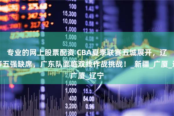 专业的网上股票配资 CBA夏季联赛五城展开，辽篮等五强缺席，广东队面临双线作战挑战！_新疆_广厦_辽宁
