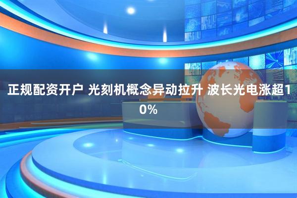正规配资开户 光刻机概念异动拉升 波长光电涨超10%