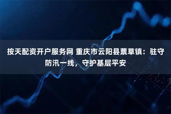 按天配资开户服务网 重庆市云阳县蔈草镇：驻守防汛一线，守护基层平安