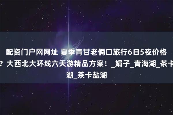 配资门户网网址 夏季青甘老俩口旅行6日5夜价格多少？大西北大环线六天游精品方案！_娟子_青海湖_茶卡盐湖