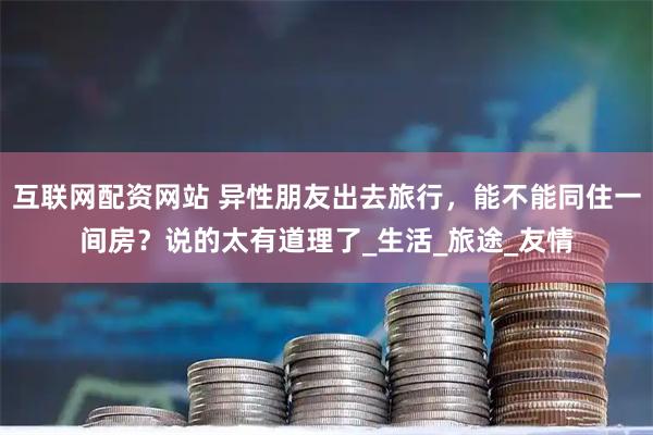 互联网配资网站 异性朋友出去旅行，能不能同住一间房？说的太有道理了_生活_旅途_友情