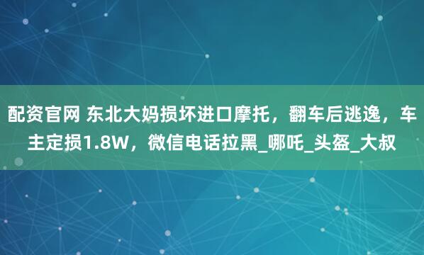 配资官网 东北大妈损坏进口摩托，翻车后逃逸，车主定损1.8W，微信电话拉黑_哪吒_头盔_大叔