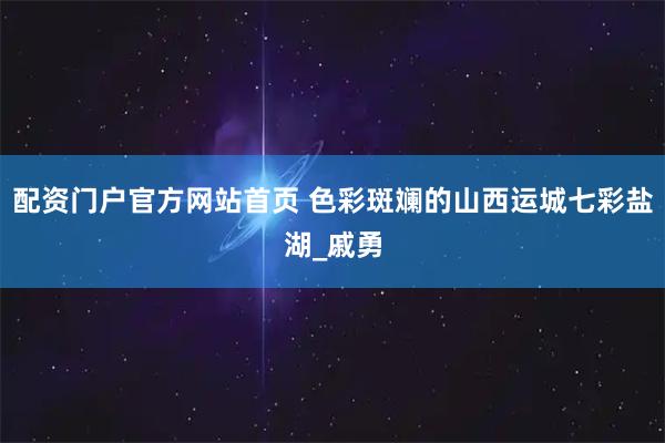 配资门户官方网站首页 色彩斑斓的山西运城七彩盐湖_戚勇
